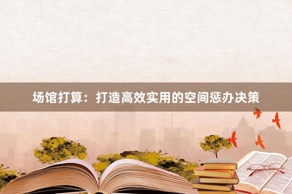 场馆打算：打造高效实用的空间惩办决策