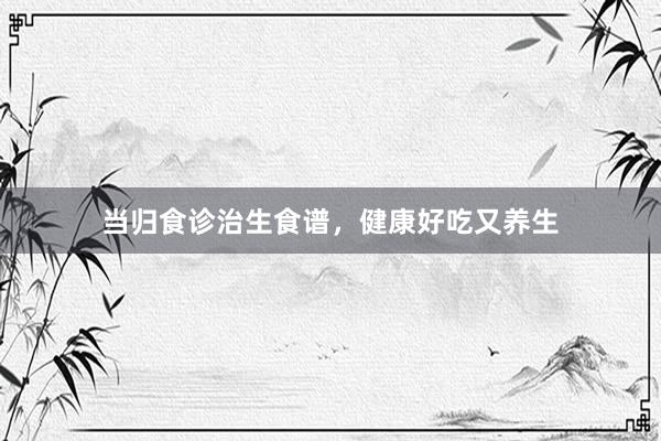当归食诊治生食谱，健康好吃又养生